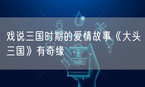 戏说三国时期的爱情故事《大头三国》有奇缘