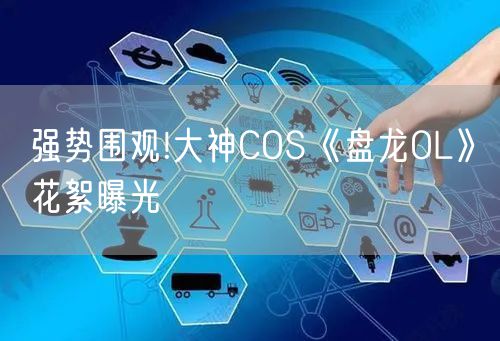 强势围观!大神COS《盘龙OL》花絮曝光