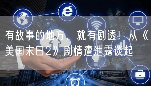 有故事的地方，就有剧透！从《美国末日2》剧情遭泄露谈起