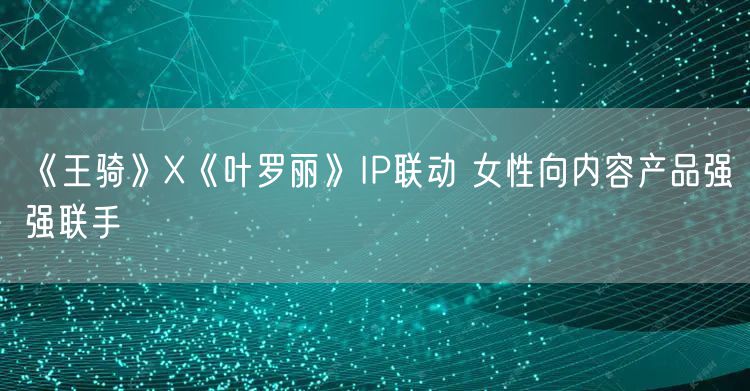 《王骑》X《叶罗丽》IP联动 女性向内容产品强强联手